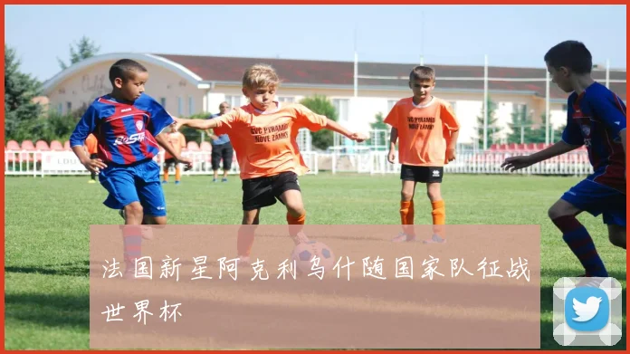 法国新星阿克利乌什随国家队征战世界杯