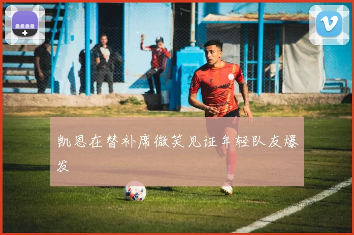 凯恩在替补席微笑见证年轻队友爆发